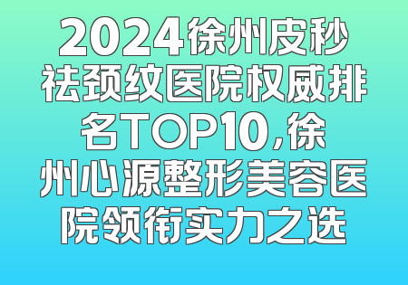 2024徐州皮秒祛颈纹医院权威排名TOP10，徐州心源整形美容医院领衔实力之选