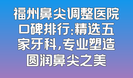 福州鼻尖调整医院口碑排行：精选五家牙科，专业塑造圆润鼻尖之美