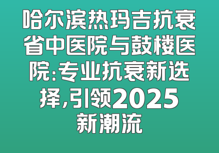 哈尔滨热玛吉抗衰省中医院与鼓楼医院：专业抗衰新选择，引领2025新潮流
