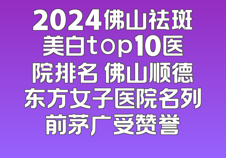 2024佛山祛斑美白top10医院排名 佛山顺德东方女子医院名列前茅广受赞誉