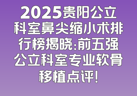 2025贵阳公立科室鼻尖缩小术排行榜揭晓：前五强公立科室专业软骨移植点评！