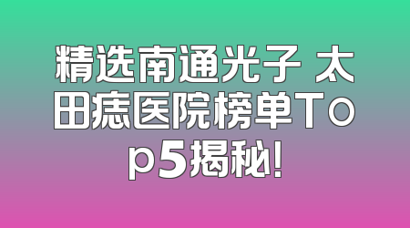 精选南通光子袪太田痣医院榜单Top5揭秘！
