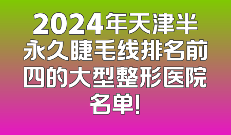2024年天津半永久睫毛线排名前四的大型整形医院名单!