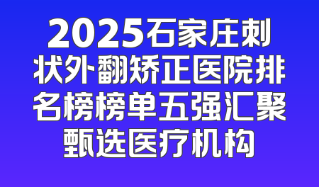2025石家庄刺状外翻矫正医院排名榜榜单五强汇聚甄选医疗机构