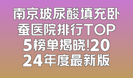 南京玻尿酸填充卧蚕医院排行TOP5榜单揭晓！2024年度最新版