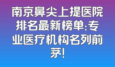 南京鼻尖上提医院排名最新榜单：专业医疗机构名列前茅！