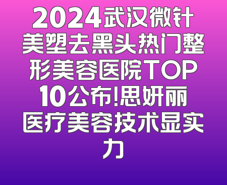 2024武汉微针美塑去黑头热门整形美容医院TOP10公布！思妍丽医疗美容技术显实力