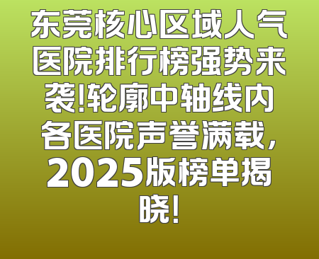 东莞核心区域人气医院排行榜强势来袭！轮廓中轴线内各医院声誉满载，2025版榜单揭晓！