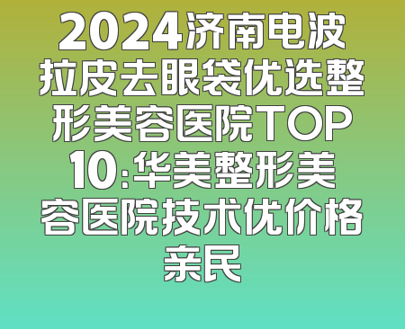 2024济南电波拉皮去眼袋优选整形美容医院TOP10：华美整形美容医院技术优价格亲民