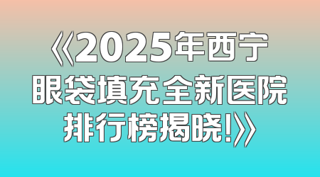 《2025年西宁眼袋填充全新医院排行榜揭晓！》
