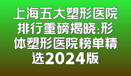 上海五大塑形医院排行重磅揭晓：形体塑形医院榜单精选2024版