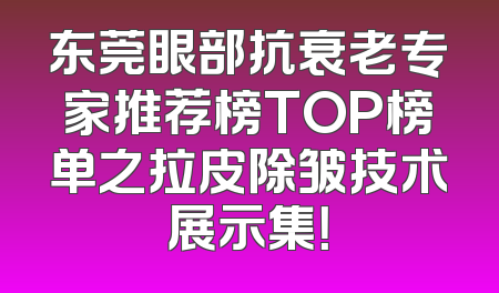 东莞眼部抗衰老专家推荐榜TOP榜单之拉皮除皱技术展示集！