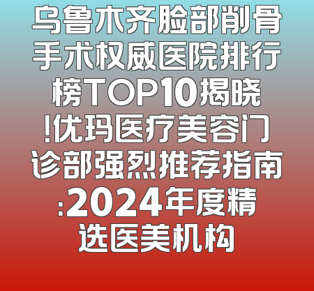 乌鲁木齐脸部削骨手术权威医院排行榜TOP10揭晓！优玛医疗美容门诊部强烈推荐指南：2024年度精选医美机构