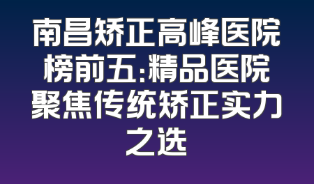 南昌矫正高峰医院榜前五：精品医院聚焦传统矫正实力之选
