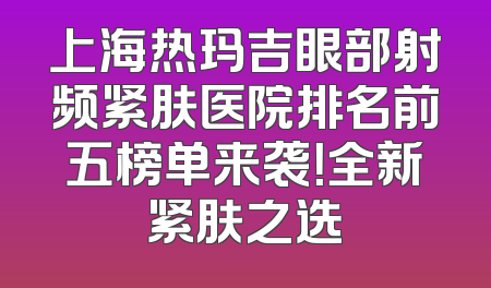 上海热玛吉眼部射频紧肤医院排名前五榜单来袭！全新紧肤之选
