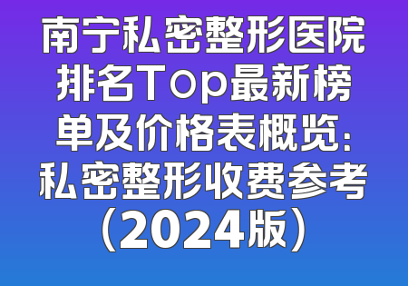 南宁私密整形医院排名Top最新榜单及价格表概览：私密整形收费参考（2024版）