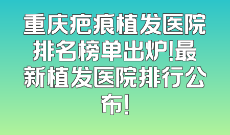 重庆疤痕植发医院排名榜单出炉！最新植发医院排行公布！