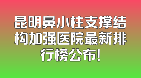 昆明鼻小柱支撑结构加强医院最新排行榜公布！