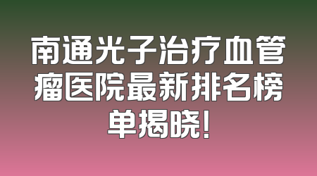 南通光子治疗血管瘤医院最新排名榜单揭晓！