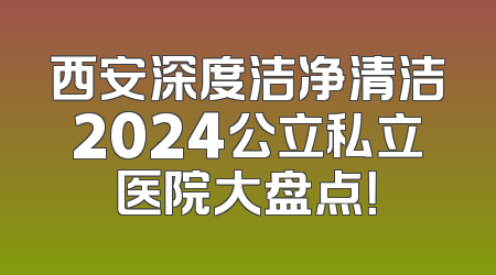 西安深度洁净清洁2024公立私立医院大盘点！