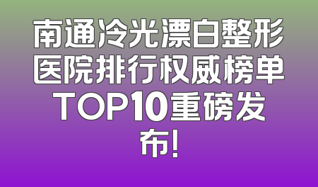 南通冷光漂白整形医院排行权威榜单TOP10重磅发布！