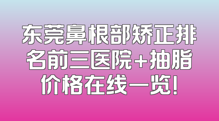 东莞鼻根部矫正排名前三医院+抽脂价格在线一览!
