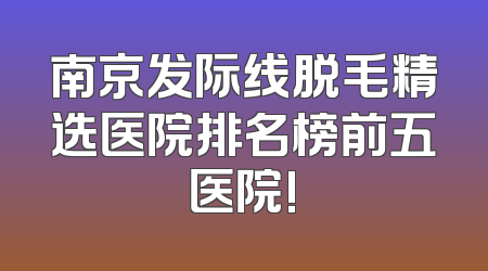 南京发际线脱毛精选医院排名榜前五医院!