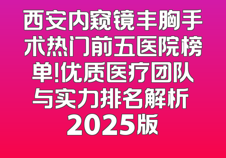西安内窥镜丰胸手术热门前五医院榜单！优质医疗团队与实力排名解析 2025版