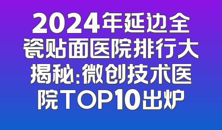 2024年延边全瓷贴面医院排行大揭秘：微创技术医院TOP10出炉