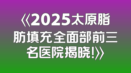 《2025太原脂肪填充全面部前三名医院揭晓！》