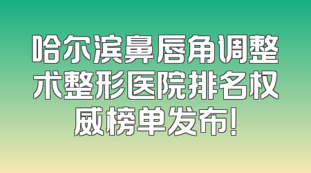 哈尔滨鼻唇角调整术整形医院排名权威榜单发布！