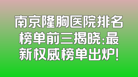 南京隆胸医院排名榜单前三揭晓：最新权威榜单出炉！