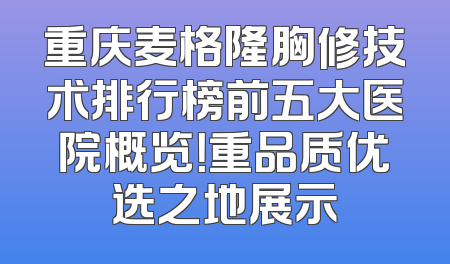 重庆麦格隆胸修技术排行榜前五大医院概览！重品质优选之地展示
