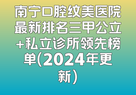 南宁口腔纹美医院最新排名三甲公立+私立诊所领先榜单（2024年更新）