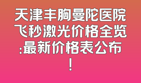天津丰胸曼陀医院飞秒激光价格全览：最新价格表公布！