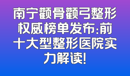 南宁颧骨颧弓整形权威榜单发布：前十大型整形医院实力解读！