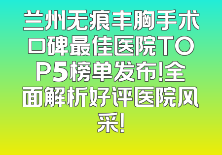 兰州无痕丰胸手术口碑最佳医院TOP5榜单发布！全面解析好评医院风采！