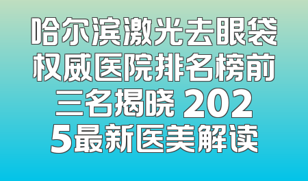 哈尔滨激光去眼袋权威医院排名榜前三名揭晓 2025最新医美解读