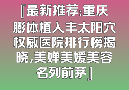 『最新推荐：重庆膨体植入丰太阳穴权威医院排行榜揭晓，美婵美媛美容名列前茅』