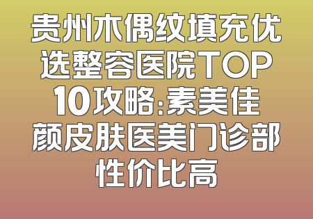 贵州木偶纹填充优选整容医院TOP10攻略：素美佳颜皮肤医美门诊部性价比高