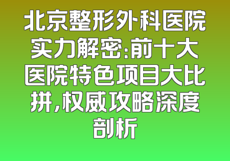 北京整形外科医院实力解密：前十大医院特色项目大比拼，权威攻略深度剖析