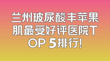 兰州玻尿酸丰苹果肌最受好评医院TOP 5排行！
