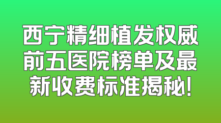 西宁精细植发权威前五医院榜单及最新收费标准揭秘！