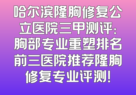 哈尔滨隆胸修复公立医院三甲测评：胸部专业重塑排名前三医院推荐隆胸修复专业评测！