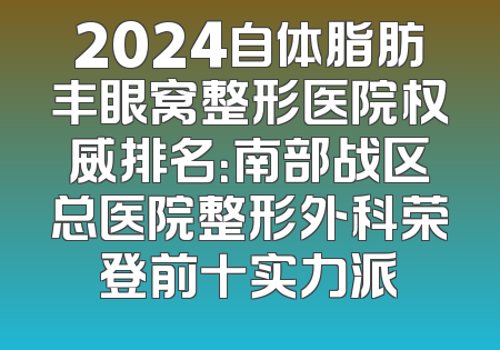 2024自体脂肪丰眼窝整形医院权威排名：南部战区总医院整形外科荣登前十实力派