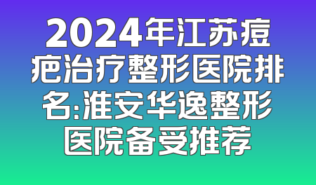 2024年江苏痘疤治疗整形医院排名：淮安华逸整形医院备受推荐