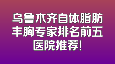 乌鲁木齐自体脂肪丰胸专家排名前五医院推荐！