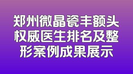 郑州微晶瓷丰额头权威医生排名及整形案例成果展示