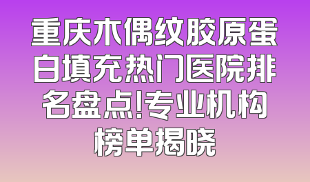 重庆木偶纹胶原蛋白填充热门医院排名盘点！专业机构榜单揭晓
