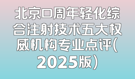 北京口周年轻化综合注射技术五大权威机构专业点评（2025版）
